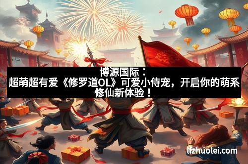 博源国际:超萌超有爱《修罗道OL》可爱小侍宠,开启你的萌系修仙新体验!