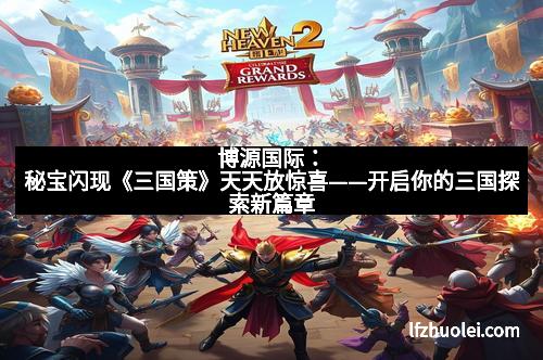 博源国际:秘宝闪现《三国策》天天放惊喜——开启你的三国探索新篇章