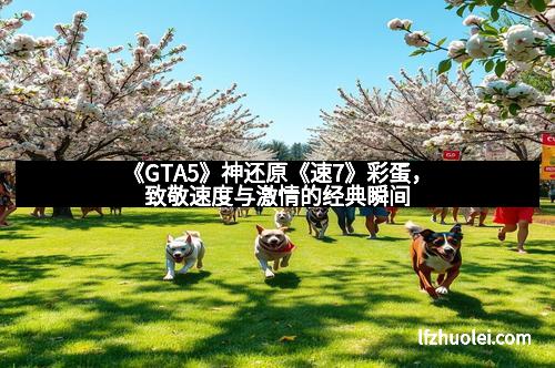 《GTA5》神还原《速7》彩蛋,致敬速度与激情的经典瞬间