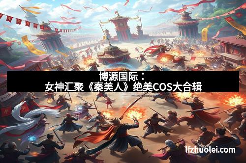 博源国际:女神汇聚《秦美人》绝美COS大合辑